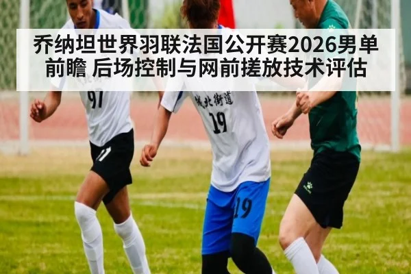 乔纳坦世界羽联法国公开赛2026男单前瞻 后场控制与网前搓放技术评估 - KAIYUN SPORTS